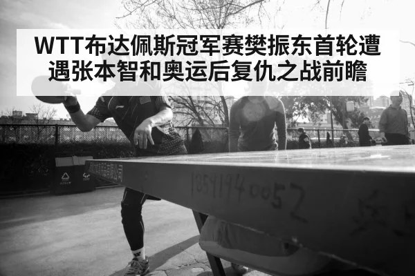 WTT布达佩斯冠军赛樊振东首轮遭遇张本智和奥运后复仇之战前瞻